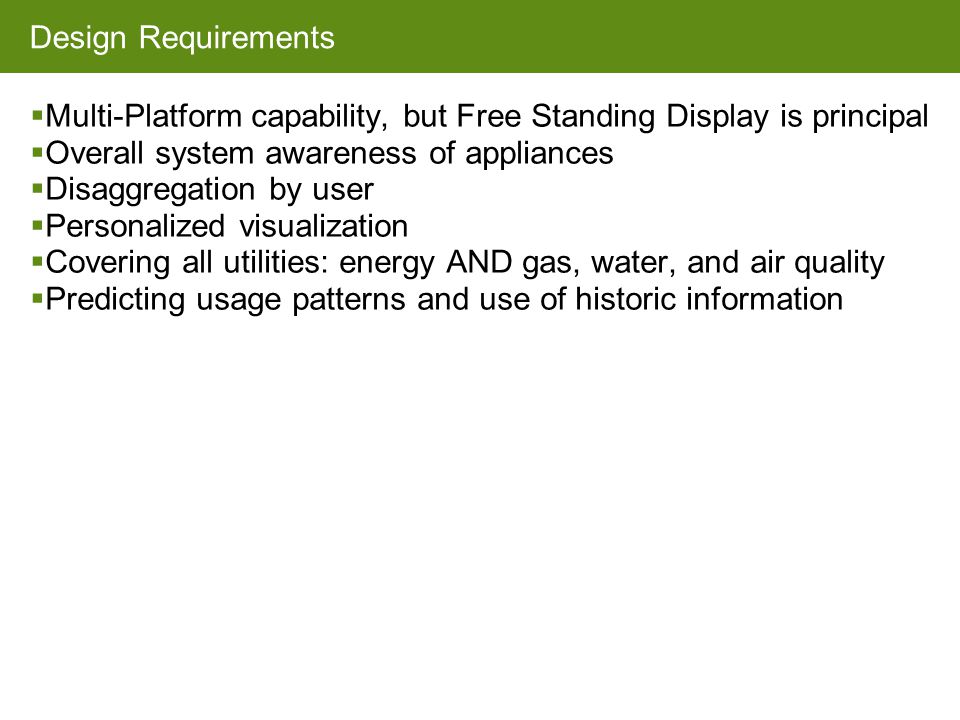 Design Requirements  Multi-Platform capability, but Free Standing Display is principal  Overall system awareness of appliances  Disaggregation by user  Personalized visualization  Covering all utilities: energy AND gas, water, and air quality  Predicting usage patterns and use of historic information