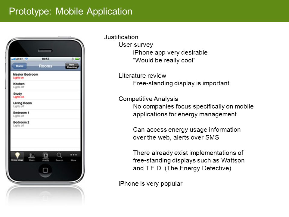 Prototype: Mobile Application Justification User survey iPhone app very desirable Would be really cool Literature review Free-standing display is important Competitive Analysis No companies focus specifically on mobile applications for energy management Can access energy usage information over the web, alerts over SMS There already exist implementations of free-standing displays such as Wattson and T.E.D.