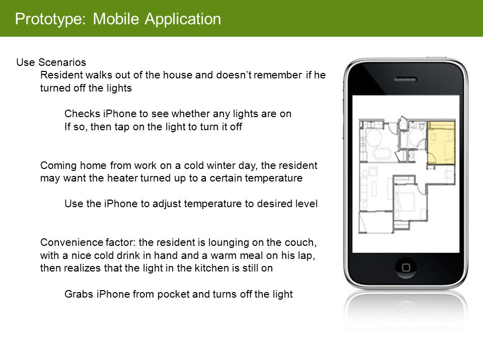 Prototype: Mobile Application Use Scenarios Resident walks out of the house and doesn’t remember if he turned off the lights Checks iPhone to see whether any lights are on If so, then tap on the light to turn it off Coming home from work on a cold winter day, the resident may want the heater turned up to a certain temperature Use the iPhone to adjust temperature to desired level Convenience factor: the resident is lounging on the couch, with a nice cold drink in hand and a warm meal on his lap, then realizes that the light in the kitchen is still on Grabs iPhone from pocket and turns off the light