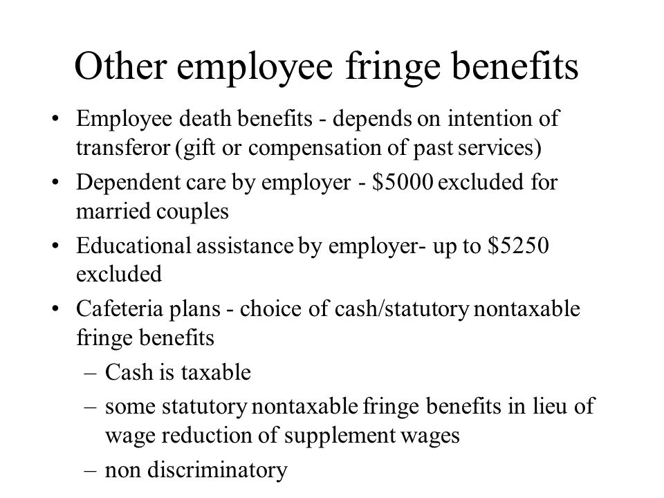 Other employee fringe benefits Employee death benefits - depends on intention of transferor (gift or compensation of past services) Dependent care by employer - $5000 excluded for married couples Educational assistance by employer- up to $5250 excluded Cafeteria plans - choice of cash/statutory nontaxable fringe benefits –Cash is taxable –some statutory nontaxable fringe benefits in lieu of wage reduction of supplement wages –non discriminatory