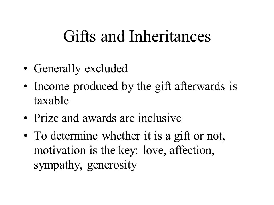 Gifts and Inheritances Generally excluded Income produced by the gift afterwards is taxable Prize and awards are inclusive To determine whether it is a gift or not, motivation is the key: love, affection, sympathy, generosity