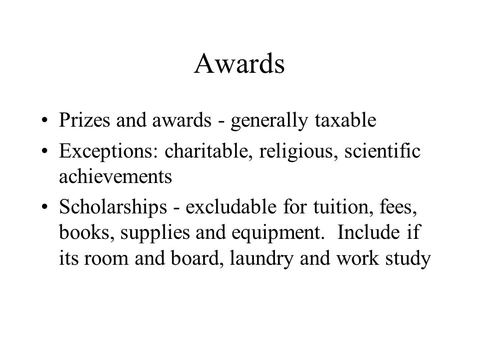 Awards Prizes and awards - generally taxable Exceptions: charitable, religious, scientific achievements Scholarships - excludable for tuition, fees, books, supplies and equipment.