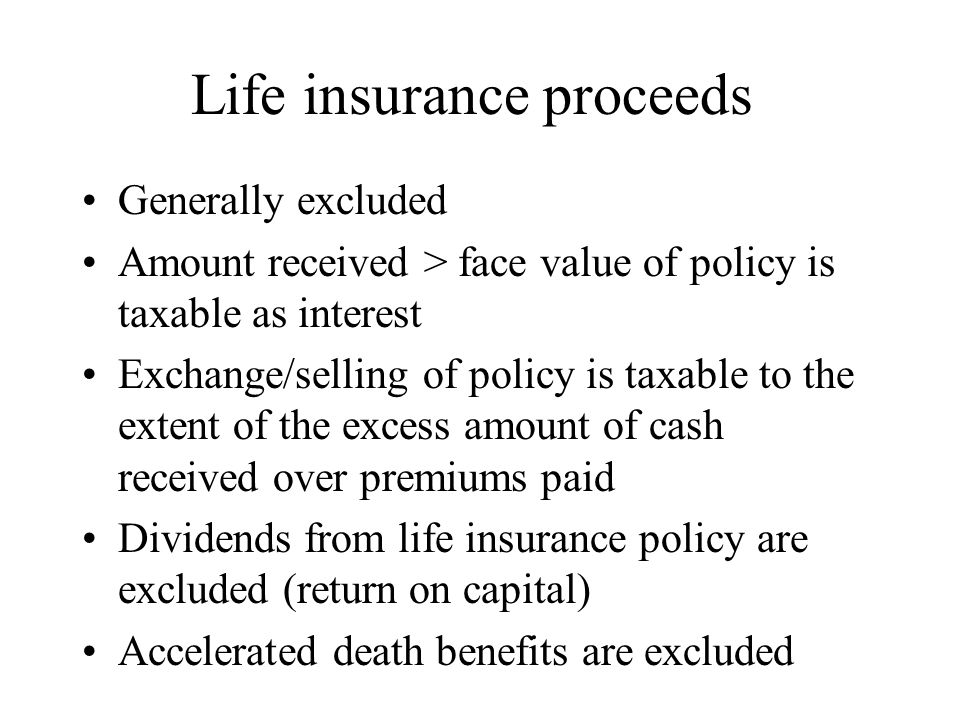 Life insurance proceeds Generally excluded Amount received > face value of policy is taxable as interest Exchange/selling of policy is taxable to the extent of the excess amount of cash received over premiums paid Dividends from life insurance policy are excluded (return on capital) Accelerated death benefits are excluded