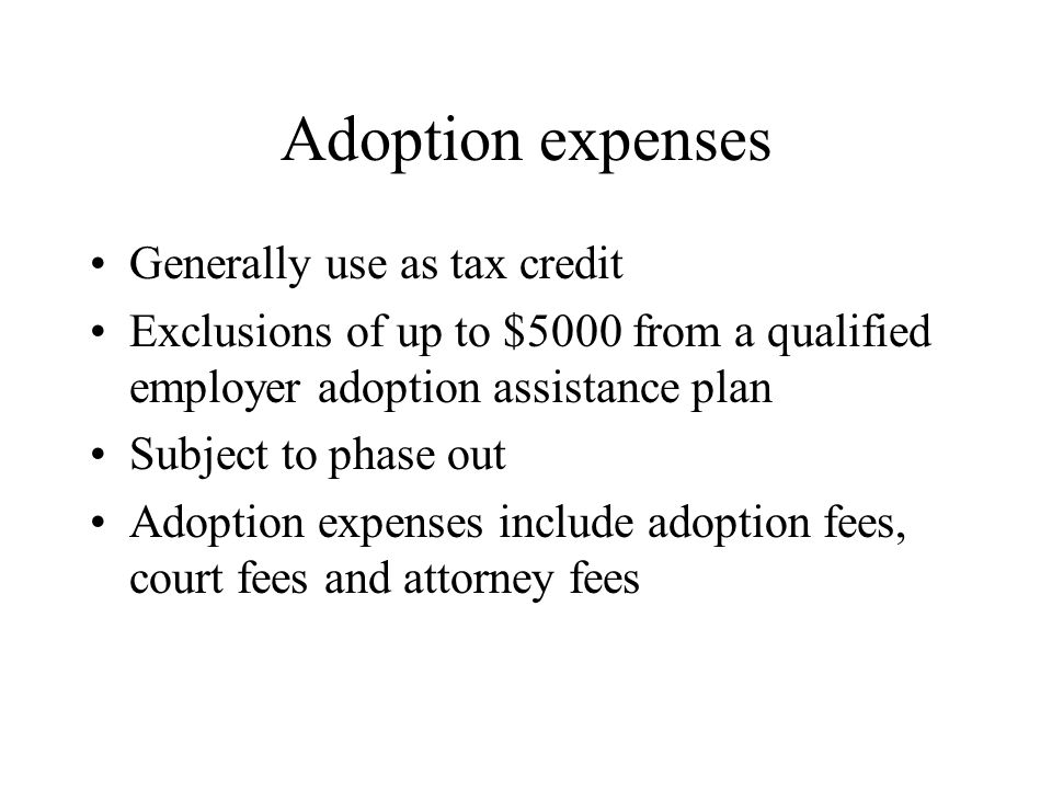 Adoption expenses Generally use as tax credit Exclusions of up to $5000 from a qualified employer adoption assistance plan Subject to phase out Adoption expenses include adoption fees, court fees and attorney fees