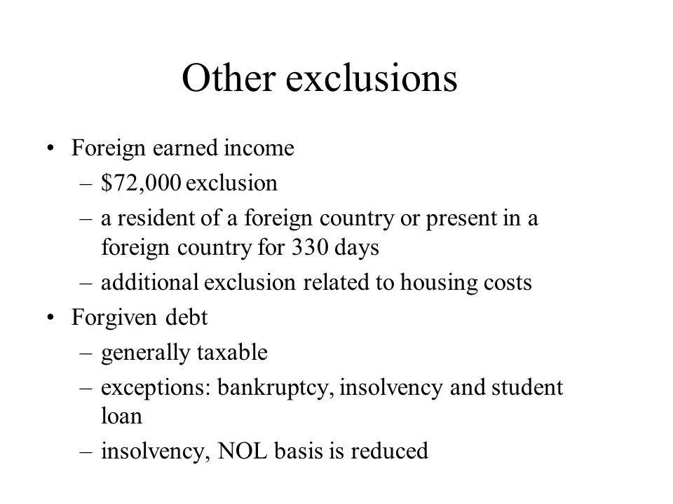 Other exclusions Foreign earned income –$72,000 exclusion –a resident of a foreign country or present in a foreign country for 330 days –additional exclusion related to housing costs Forgiven debt –generally taxable –exceptions: bankruptcy, insolvency and student loan –insolvency, NOL basis is reduced