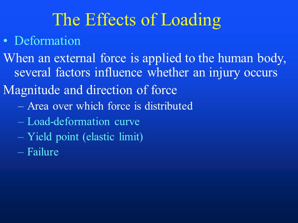 The Effects of Loading Deformation When an external force is applied to the human body, several factors influence whether an injury occurs Magnitude and direction of force –Area over which force is distributed –Load-deformation curve –Yield point (elastic limit) –Failure