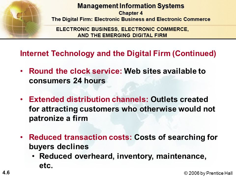 4.6 © 2006 by Prentice Hall ELECTRONIC BUSINESS, ELECTRONIC COMMERCE, AND THE EMERGING DIGITAL FIRM Round the clock service: Web sites available to consumers 24 hours Extended distribution channels: Outlets created for attracting customers who otherwise would not patronize a firm Reduced transaction costs: Costs of searching for buyers declines Reduced overheard, inventory, maintenance, etc.