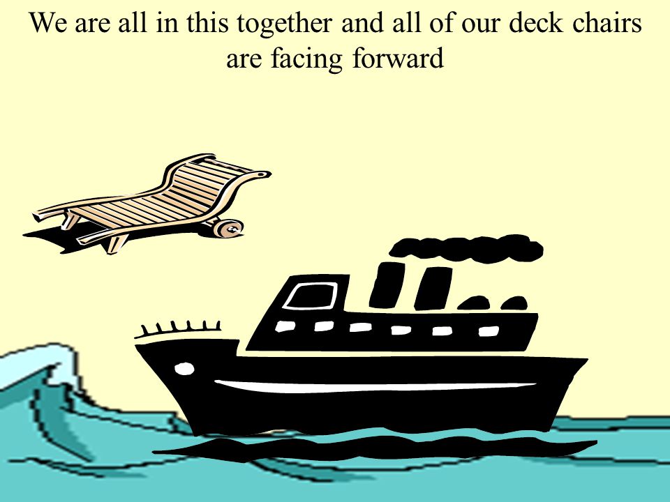 We are all in this together and all of our deck chairs are facing forward