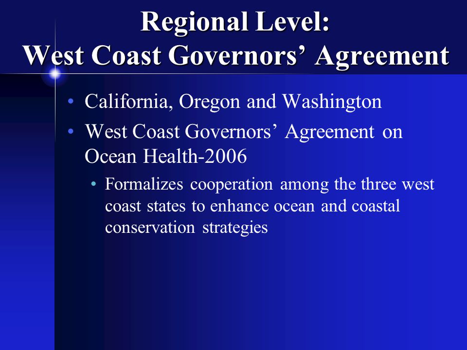 Regional Level: West Coast Governors’ Agreement California, Oregon and Washington West Coast Governors’ Agreement on Ocean Health-2006 Formalizes cooperation among the three west coast states to enhance ocean and coastal conservation strategies