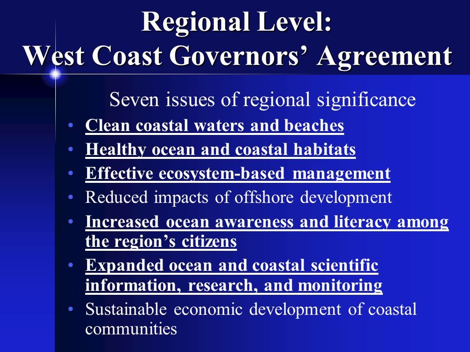 Regional Level: West Coast Governors’ Agreement Seven issues of regional significance Clean coastal waters and beaches Healthy ocean and coastal habitats Effective ecosystem-based management Reduced impacts of offshore development Increased ocean awareness and literacy among the region’s citizens Expanded ocean and coastal scientific information, research, and monitoring Sustainable economic development of coastal communities