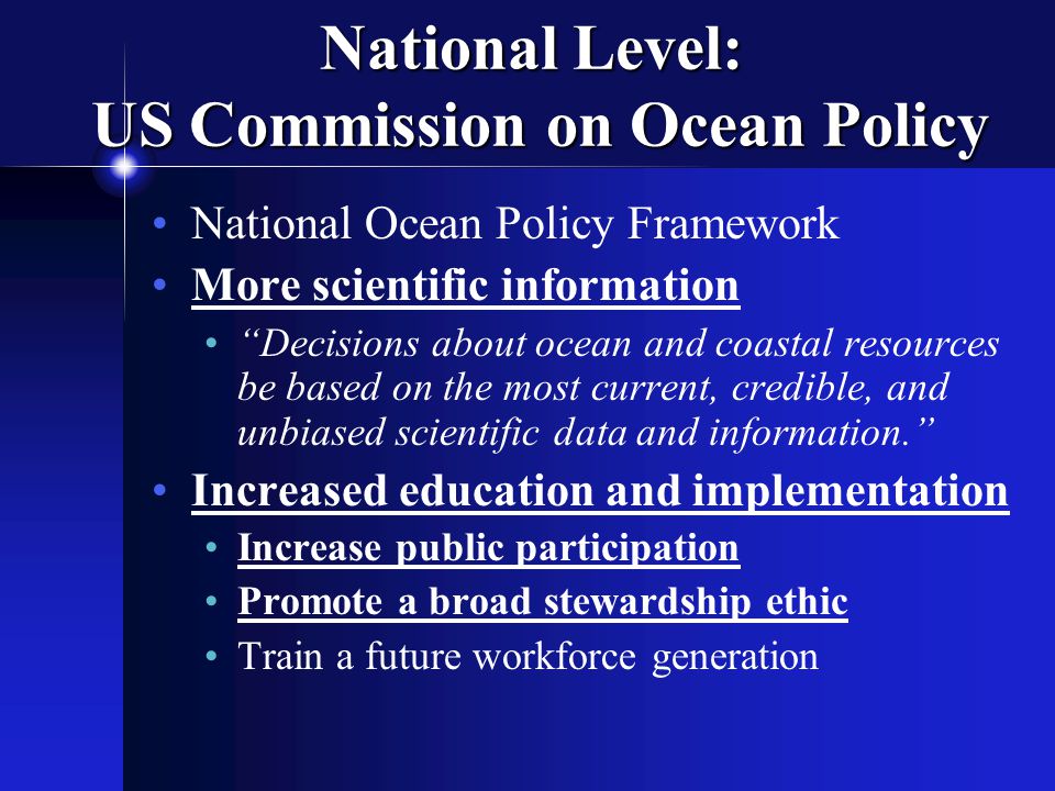 National Level: US Commission on Ocean Policy National Ocean Policy Framework More scientific information Decisions about ocean and coastal resources be based on the most current, credible, and unbiased scientific data and information. Increased education and implementation Increase public participation Promote a broad stewardship ethic Train a future workforce generation