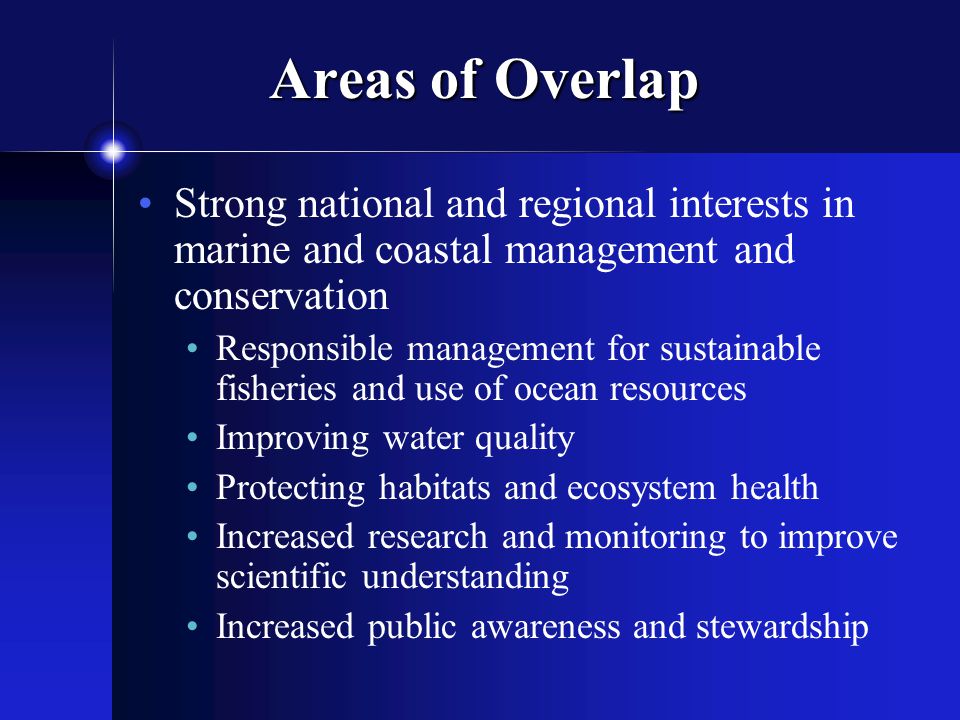Areas of Overlap Strong national and regional interests in marine and coastal management and conservation Responsible management for sustainable fisheries and use of ocean resources Improving water quality Protecting habitats and ecosystem health Increased research and monitoring to improve scientific understanding Increased public awareness and stewardship