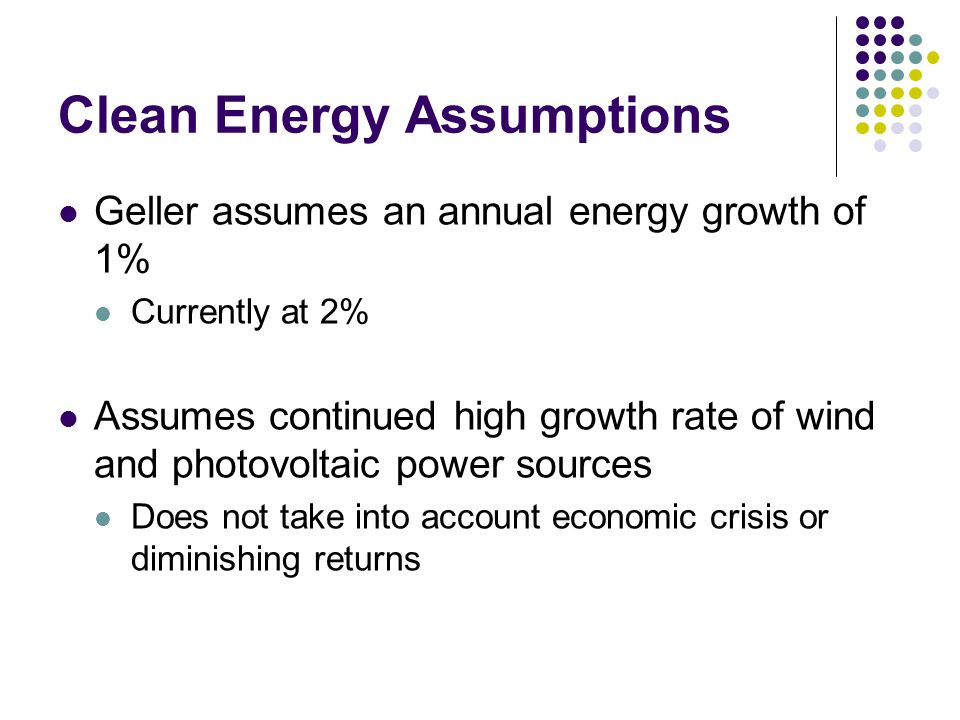 Clean Energy Assumptions Geller assumes an annual energy growth of 1% Currently at 2% Assumes continued high growth rate of wind and photovoltaic power sources Does not take into account economic crisis or diminishing returns