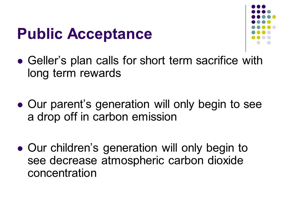 Public Acceptance Geller’s plan calls for short term sacrifice with long term rewards Our parent’s generation will only begin to see a drop off in carbon emission Our children’s generation will only begin to see decrease atmospheric carbon dioxide concentration
