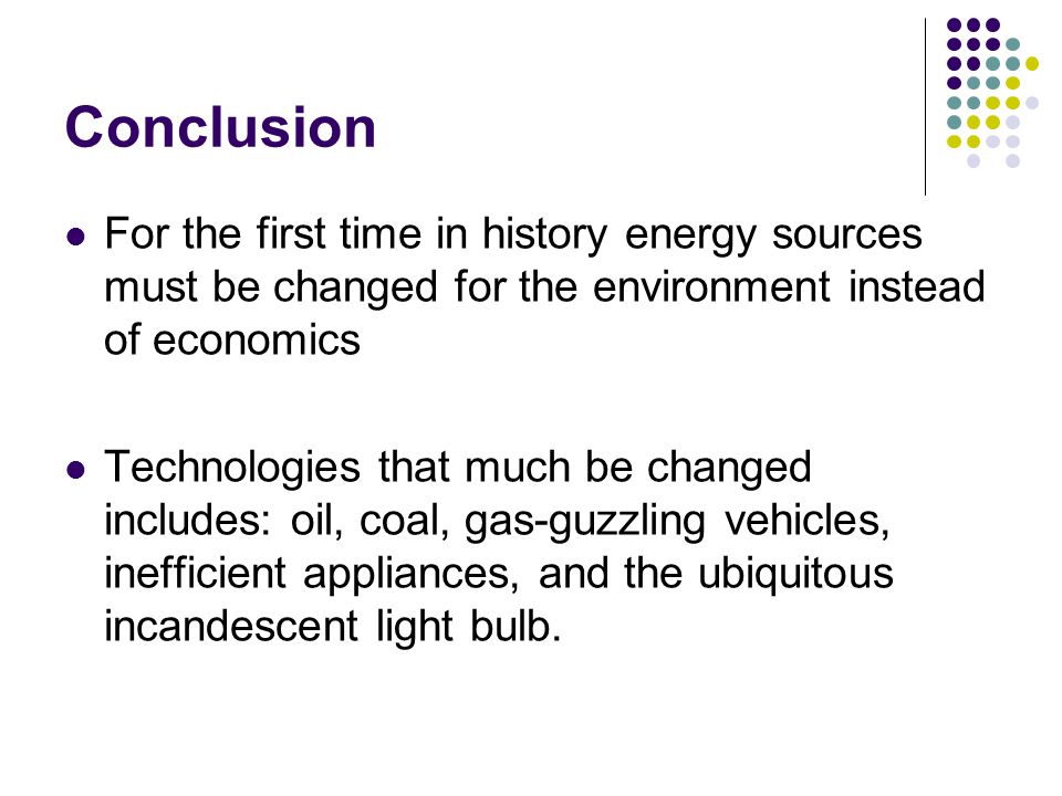 Conclusion For the first time in history energy sources must be changed for the environment instead of economics Technologies that much be changed includes: oil, coal, gas-guzzling vehicles, inefficient appliances, and the ubiquitous incandescent light bulb.