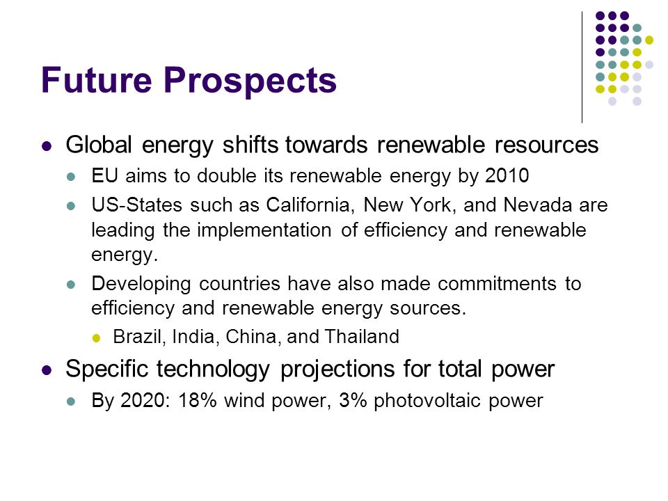 Future Prospects Global energy shifts towards renewable resources EU aims to double its renewable energy by 2010 US-States such as California, New York, and Nevada are leading the implementation of efficiency and renewable energy.