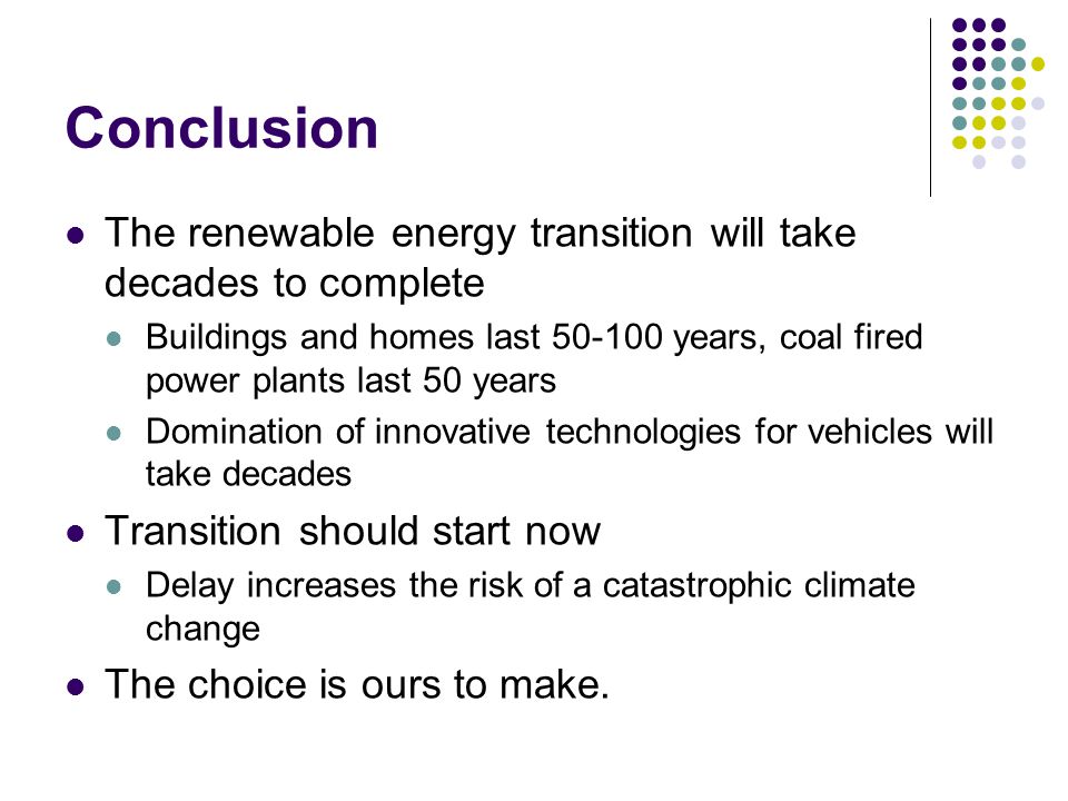 Conclusion The renewable energy transition will take decades to complete Buildings and homes last years, coal fired power plants last 50 years Domination of innovative technologies for vehicles will take decades Transition should start now Delay increases the risk of a catastrophic climate change The choice is ours to make.