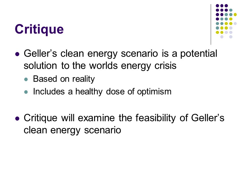 Critique Geller’s clean energy scenario is a potential solution to the worlds energy crisis Based on reality Includes a healthy dose of optimism Critique will examine the feasibility of Geller’s clean energy scenario