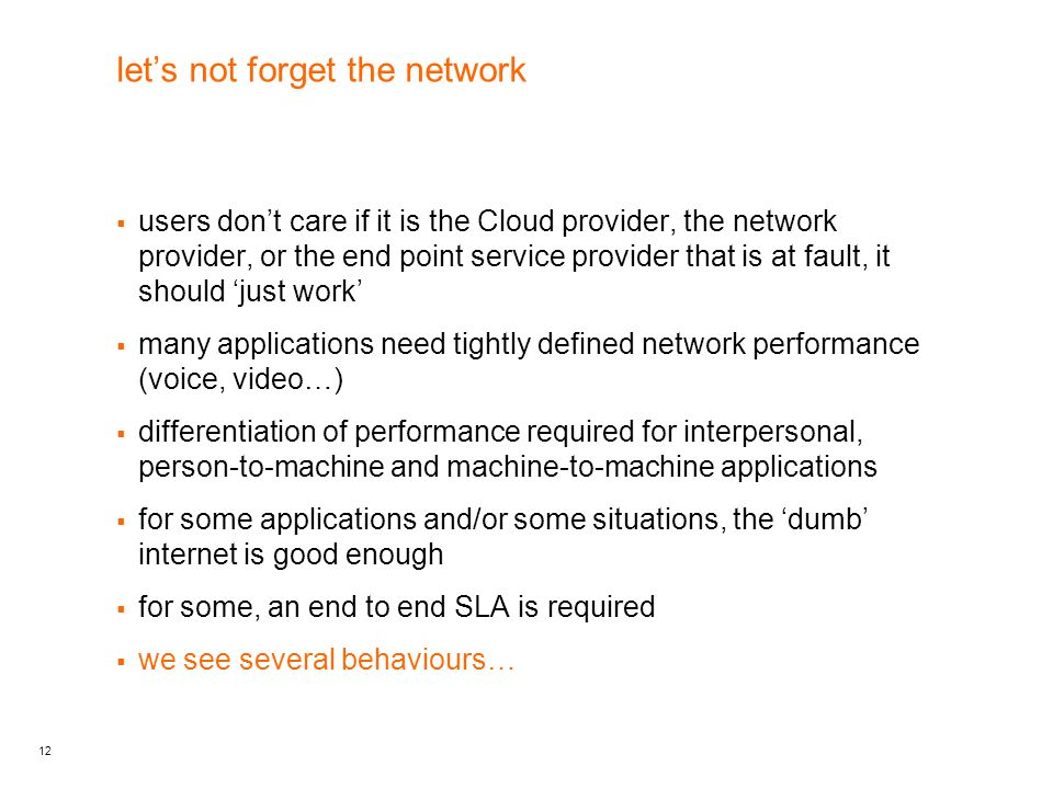 12 let’s not forget the network  users don’t care if it is the Cloud provider, the network provider, or the end point service provider that is at fault, it should ‘just work’  many applications need tightly defined network performance (voice, video…)  differentiation of performance required for interpersonal, person-to-machine and machine-to-machine applications  for some applications and/or some situations, the ‘dumb’ internet is good enough  for some, an end to end SLA is required  we see several behaviours…