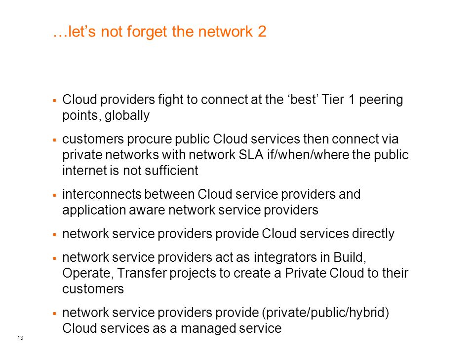 13 …let’s not forget the network 2  Cloud providers fight to connect at the ‘best’ Tier 1 peering points, globally  customers procure public Cloud services then connect via private networks with network SLA if/when/where the public internet is not sufficient  interconnects between Cloud service providers and application aware network service providers  network service providers provide Cloud services directly  network service providers act as integrators in Build, Operate, Transfer projects to create a Private Cloud to their customers  network service providers provide (private/public/hybrid) Cloud services as a managed service