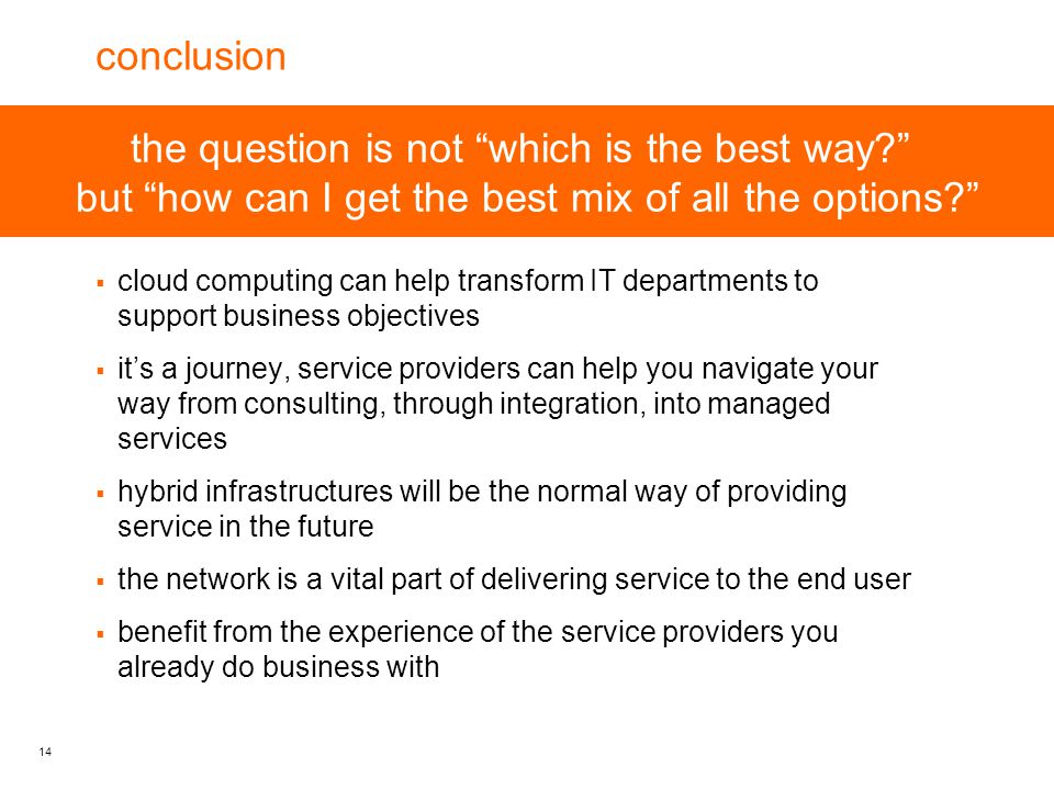 14 the question is not which is the best way but how can I get the best mix of all the options conclusion  cloud computing can help transform IT departments to support business objectives  it’s a journey, service providers can help you navigate your way from consulting, through integration, into managed services  hybrid infrastructures will be the normal way of providing service in the future  the network is a vital part of delivering service to the end user  benefit from the experience of the service providers you already do business with