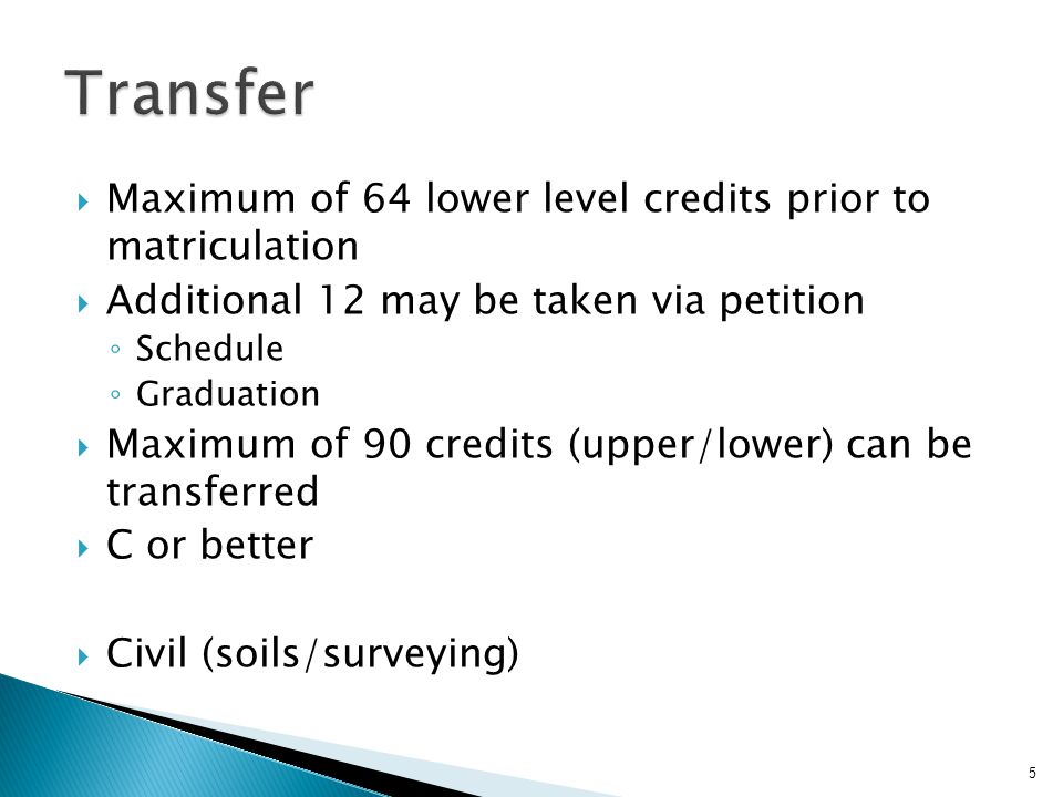  Maximum of 64 lower level credits prior to matriculation  Additional 12 may be taken via petition ◦ Schedule ◦ Graduation  Maximum of 90 credits (upper/lower) can be transferred  C or better  Civil (soils/surveying) 5