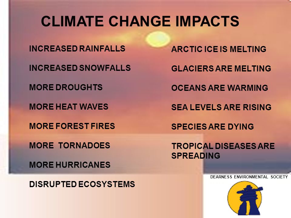 DEARNESS ENVIRONMENTAL SOCIETY INCREASED RAINFALLS INCREASED SNOWFALLS MORE DROUGHTS MORE HEAT WAVES MORE FOREST FIRES MORE TORNADOES MORE HURRICANES DISRUPTED ECOSYSTEMS CLIMATE CHANGE IMPACTS ARCTIC ICE IS MELTING GLACIERS ARE MELTING OCEANS ARE WARMING SEA LEVELS ARE RISING SPECIES ARE DYING TROPICAL DISEASES ARE SPREADING