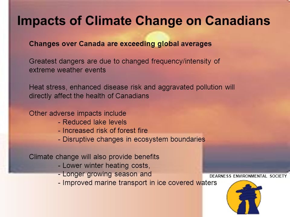 DEARNESS ENVIRONMENTAL SOCIETY Changes over Canada are exceeding global averages Greatest dangers are due to changed frequency/intensity of extreme weather events Heat stress, enhanced disease risk and aggravated pollution will directly affect the health of Canadians Other adverse impacts include - Reduced lake levels - Increased risk of forest fire - Disruptive changes in ecosystem boundaries Climate change will also provide benefits - Lower winter heating costs, - Longer growing season and - Improved marine transport in ice covered waters Impacts of Climate Change on Canadians