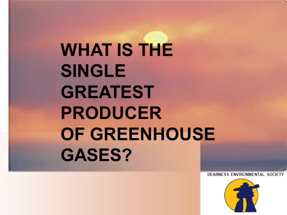 DEARNESS ENVIRONMENTAL SOCIETY WHAT IS THE SINGLE GREATEST PRODUCER OF GREENHOUSE GASES