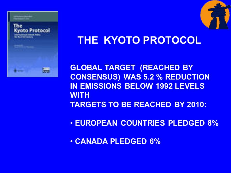 THE KYOTO PROTOCOL GLOBAL TARGET (REACHED BY CONSENSUS) WAS 5.2 % REDUCTION IN EMISSIONS BELOW 1992 LEVELS WITH TARGETS TO BE REACHED BY 2010: EUROPEAN COUNTRIES PLEDGED 8% CANADA PLEDGED 6%