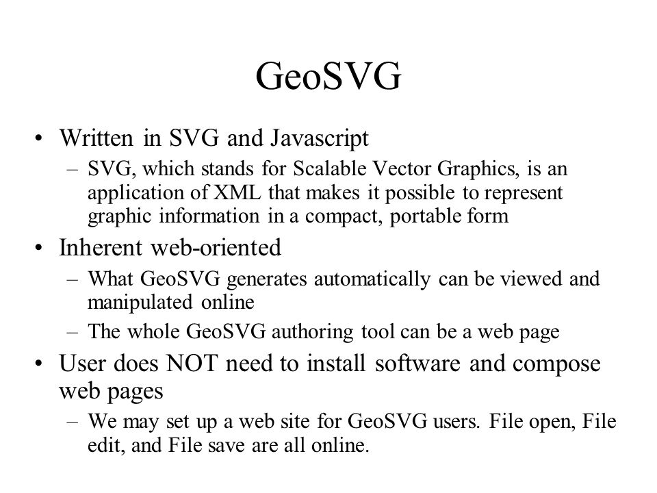 GeoSVG Written in SVG and Javascript –SVG, which stands for Scalable Vector Graphics, is an application of XML that makes it possible to represent graphic information in a compact, portable form Inherent web-oriented –What GeoSVG generates automatically can be viewed and manipulated online –The whole GeoSVG authoring tool can be a web page User does NOT need to install software and compose web pages –We may set up a web site for GeoSVG users.