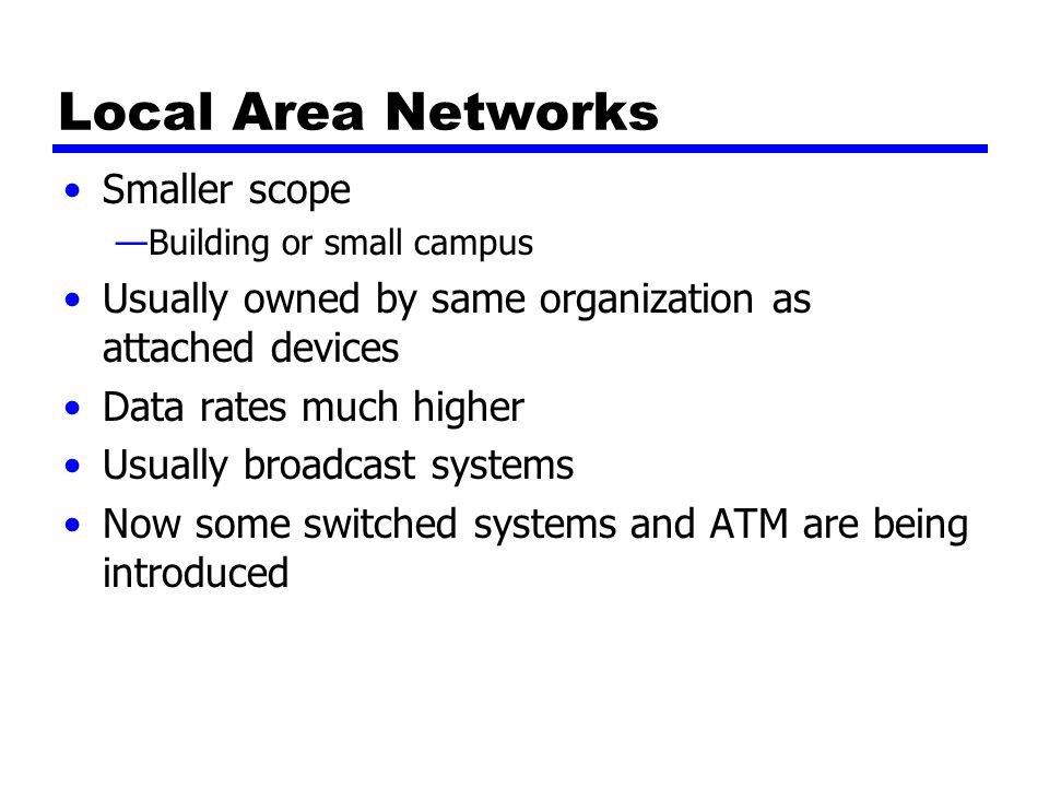 Local Area Networks Smaller scope —Building or small campus Usually owned by same organization as attached devices Data rates much higher Usually broadcast systems Now some switched systems and ATM are being introduced