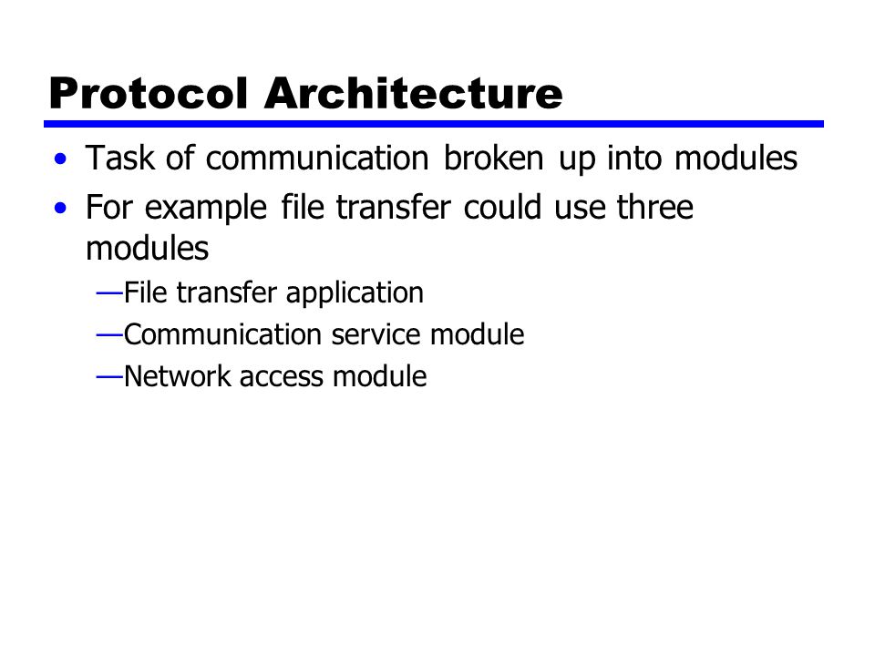 Protocol Architecture Task of communication broken up into modules For example file transfer could use three modules —File transfer application —Communication service module —Network access module