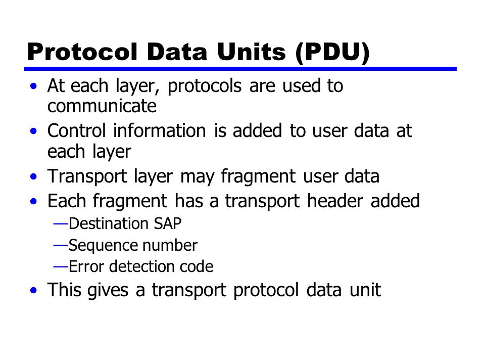 Protocol Data Units (PDU) At each layer, protocols are used to communicate Control information is added to user data at each layer Transport layer may fragment user data Each fragment has a transport header added —Destination SAP —Sequence number —Error detection code This gives a transport protocol data unit
