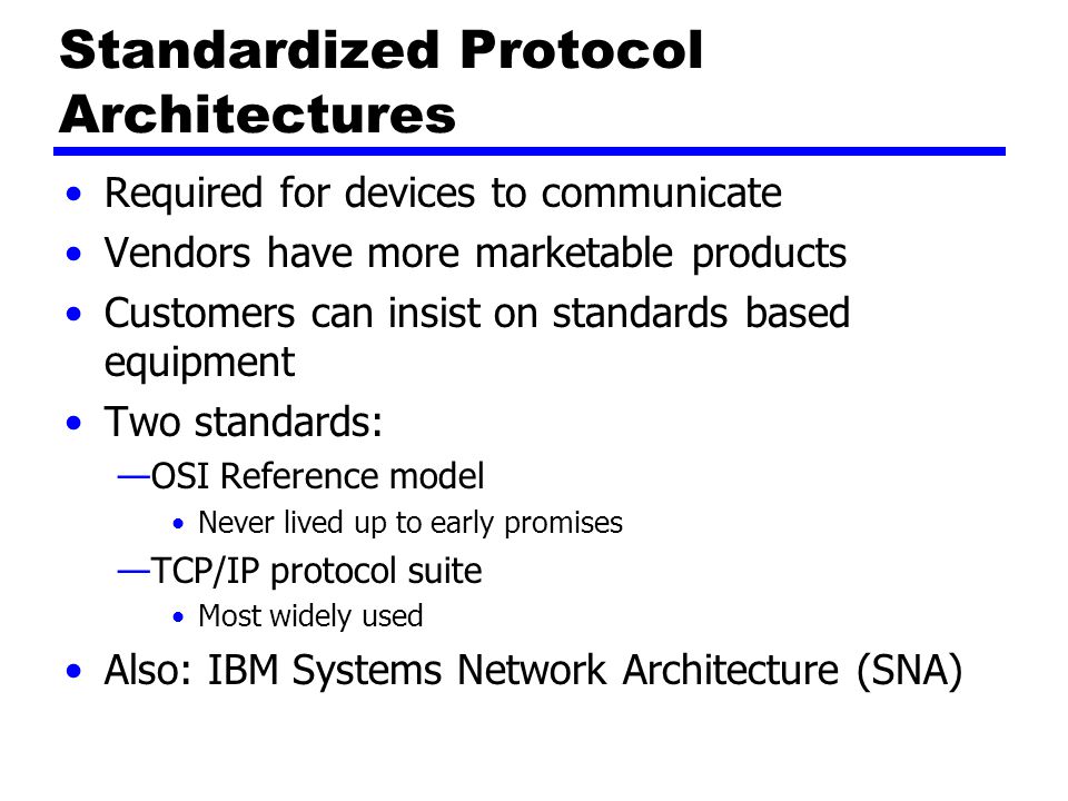 Standardized Protocol Architectures Required for devices to communicate Vendors have more marketable products Customers can insist on standards based equipment Two standards: —OSI Reference model Never lived up to early promises —TCP/IP protocol suite Most widely used Also: IBM Systems Network Architecture (SNA)