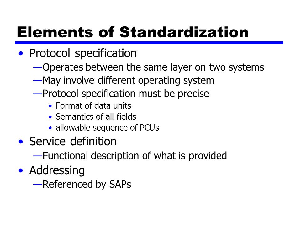 Elements of Standardization Protocol specification —Operates between the same layer on two systems —May involve different operating system —Protocol specification must be precise Format of data units Semantics of all fields allowable sequence of PCUs Service definition —Functional description of what is provided Addressing —Referenced by SAPs