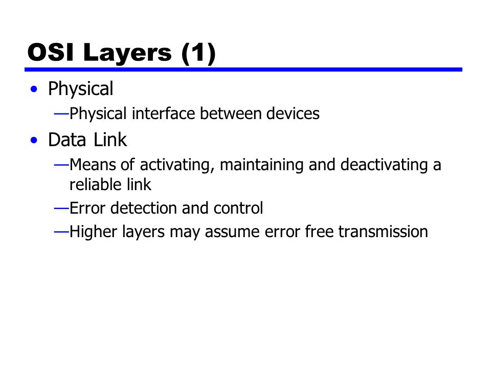 OSI Layers (1) Physical —Physical interface between devices Data Link —Means of activating, maintaining and deactivating a reliable link —Error detection and control —Higher layers may assume error free transmission