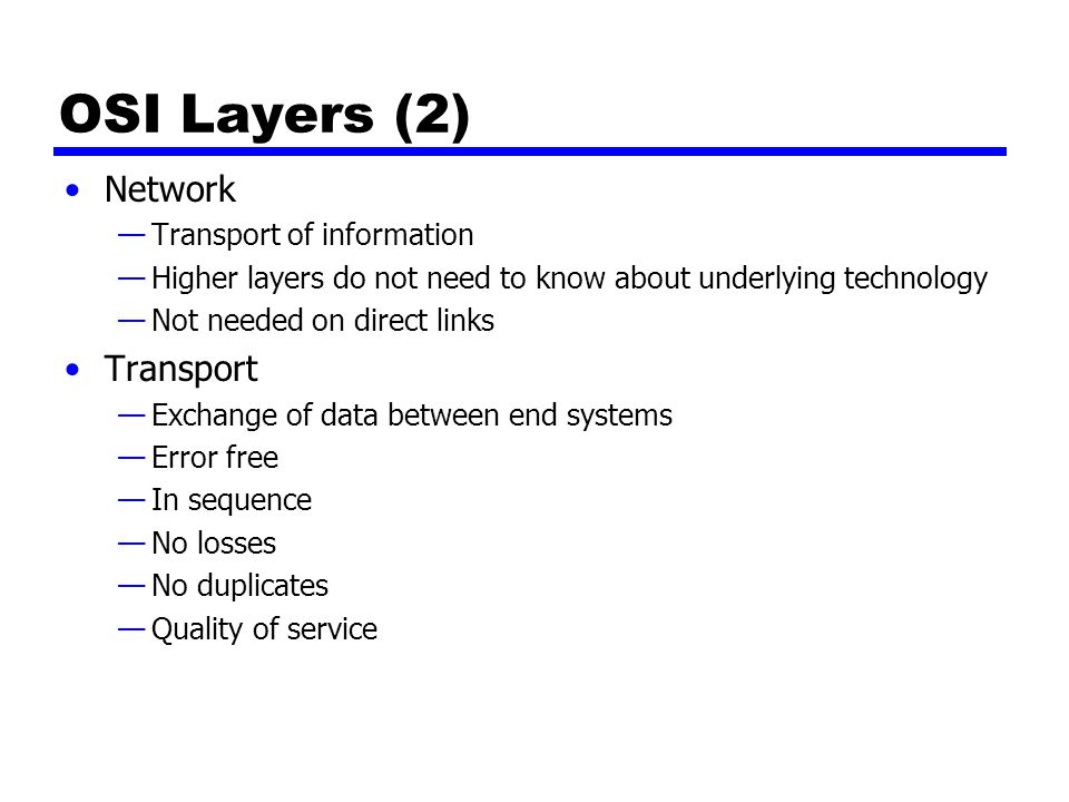 OSI Layers (2) Network —Transport of information —Higher layers do not need to know about underlying technology —Not needed on direct links Transport —Exchange of data between end systems —Error free —In sequence —No losses —No duplicates —Quality of service
