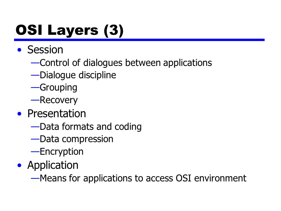 OSI Layers (3) Session —Control of dialogues between applications —Dialogue discipline —Grouping —Recovery Presentation —Data formats and coding —Data compression —Encryption Application —Means for applications to access OSI environment