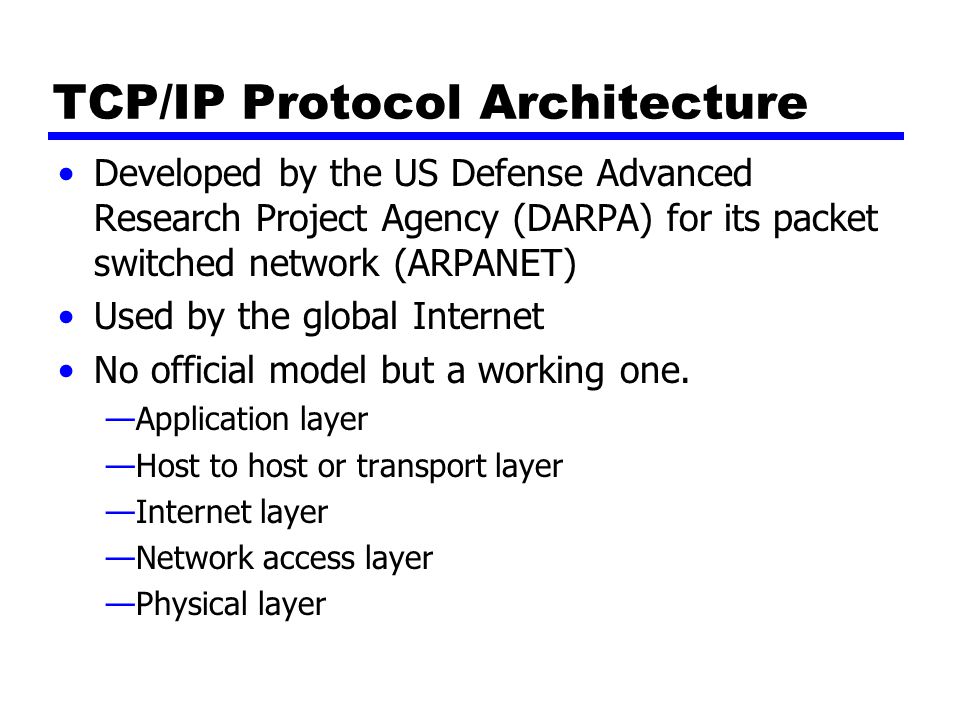 TCP/IP Protocol Architecture Developed by the US Defense Advanced Research Project Agency (DARPA) for its packet switched network (ARPANET) Used by the global Internet No official model but a working one.