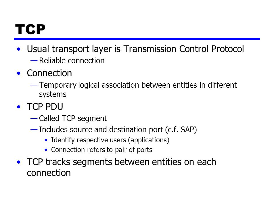TCP Usual transport layer is Transmission Control Protocol —Reliable connection Connection —Temporary logical association between entities in different systems TCP PDU —Called TCP segment —Includes source and destination port (c.f.