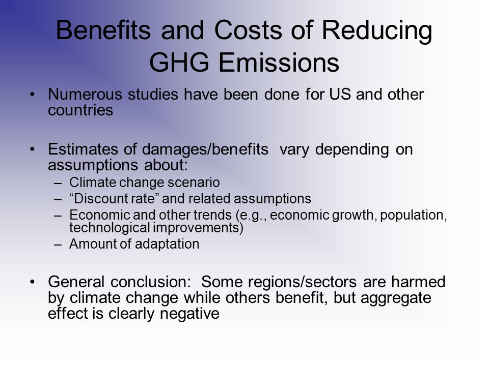 Benefits and Costs of Reducing GHG Emissions Numerous studies have been done for US and other countries Estimates of damages/benefits vary depending on assumptions about: –Climate change scenario – Discount rate and related assumptions –Economic and other trends (e.g., economic growth, population, technological improvements) –Amount of adaptation General conclusion: Some regions/sectors are harmed by climate change while others benefit, but aggregate effect is clearly negative