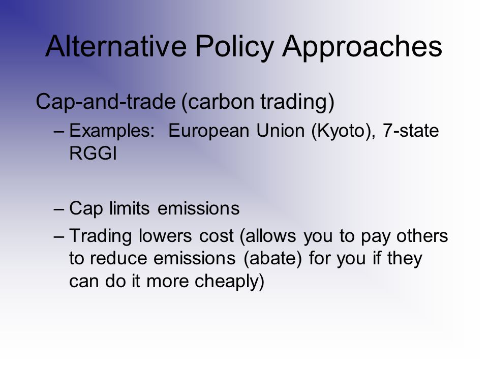 Alternative Policy Approaches Cap-and-trade (carbon trading) –Examples: European Union (Kyoto), 7-state RGGI –Cap limits emissions –Trading lowers cost (allows you to pay others to reduce emissions (abate) for you if they can do it more cheaply)