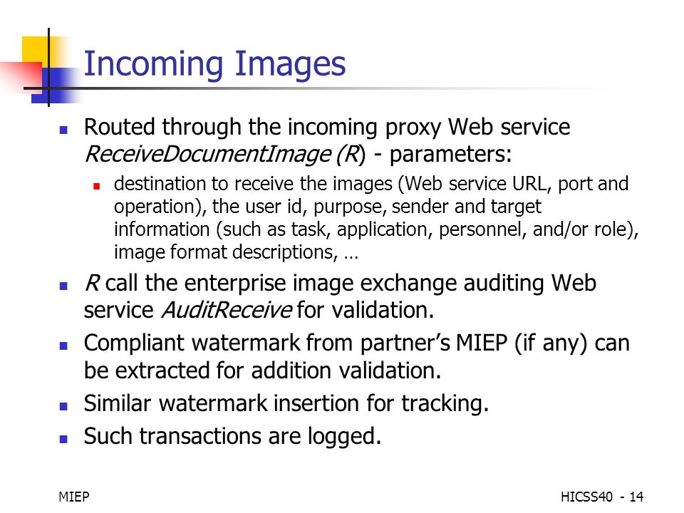 MIEPHICSS Incoming Images Routed through the incoming proxy Web service ReceiveDocumentImage (R) - parameters: destination to receive the images (Web service URL, port and operation), the user id, purpose, sender and target information (such as task, application, personnel, and/or role), image format descriptions, … R call the enterprise image exchange auditing Web service AuditReceive for validation.
