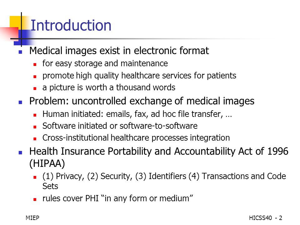 MIEPHICSS Introduction Medical images exist in electronic format for easy storage and maintenance promote high quality healthcare services for patients a picture is worth a thousand words Problem: uncontrolled exchange of medical images Human initiated:  s, fax, ad hoc file transfer, … Software initiated or software-to-software Cross-institutional healthcare processes integration Health Insurance Portability and Accountability Act of 1996 (HIPAA) (1) Privacy, (2) Security, (3) Identifiers (4) Transactions and Code Sets rules cover PHI in any form or medium