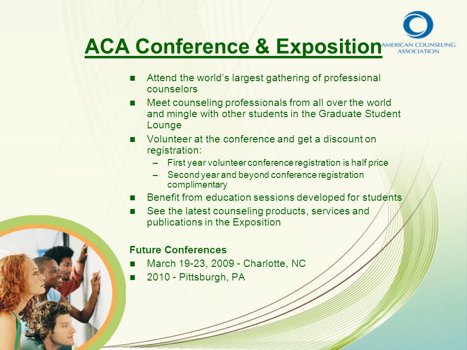 ACA Conference & Exposition Attend the world’s largest gathering of professional counselors Meet counseling professionals from all over the world and mingle with other students in the Graduate Student Lounge Volunteer at the conference and get a discount on registration: – –First year volunteer conference registration is half price – –Second year and beyond conference registration complimentary Benefit from education sessions developed for students See the latest counseling products, services and publications in the Exposition Future Conferences March 19-23, Charlotte, NC Pittsburgh, PA
