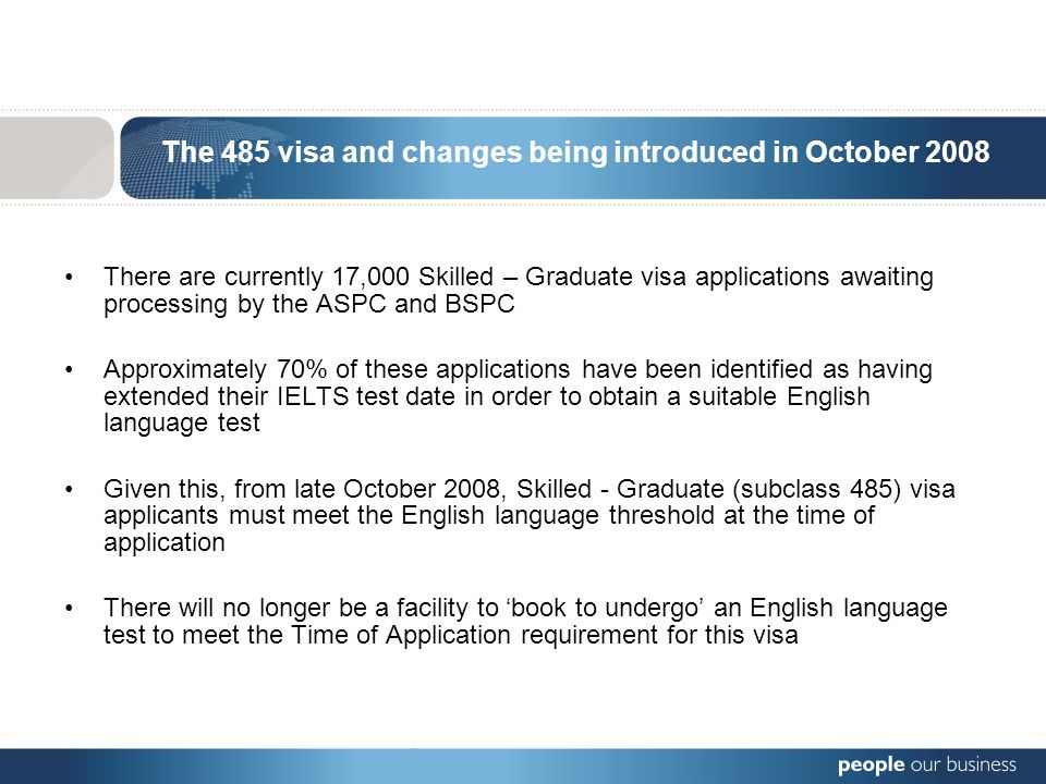 The 485 visa and changes being introduced in October 2008 There are currently 17,000 Skilled – Graduate visa applications awaiting processing by the ASPC and BSPC Approximately 70% of these applications have been identified as having extended their IELTS test date in order to obtain a suitable English language test Given this, from late October 2008, Skilled - Graduate (subclass 485) visa applicants must meet the English language threshold at the time of application There will no longer be a facility to ‘book to undergo’ an English language test to meet the Time of Application requirement for this visa