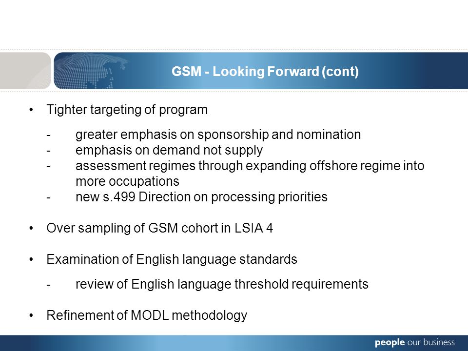 Tighter targeting of program -greater emphasis on sponsorship and nomination -emphasis on demand not supply -assessment regimes through expanding offshore regime into more occupations -new s.499 Direction on processing priorities Over sampling of GSM cohort in LSIA 4 Examination of English language standards - review of English language threshold requirements Refinement of MODL methodology