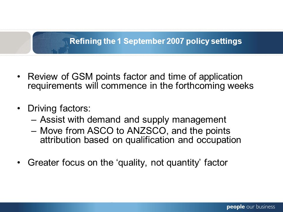 Refining the 1 September 2007 policy settings Review of GSM points factor and time of application requirements will commence in the forthcoming weeks Driving factors: –Assist with demand and supply management –Move from ASCO to ANZSCO, and the points attribution based on qualification and occupation Greater focus on the ‘quality, not quantity’ factor