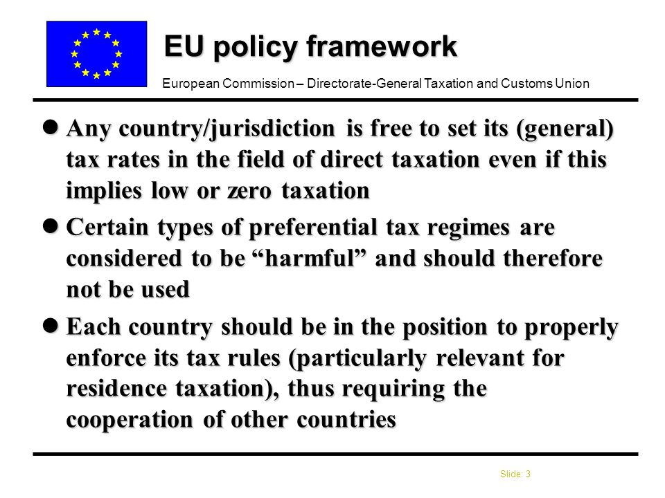 Slide: 3 European Commission – Directorate-General Taxation and Customs Union EU policy framework lAny country/jurisdiction is free to set its (general) tax rates in the field of direct taxation even if this implies low or zero taxation lCertain types of preferential tax regimes are considered to be harmful and should therefore not be used lEach country should be in the position to properly enforce its tax rules (particularly relevant for residence taxation), thus requiring the cooperation of other countries
